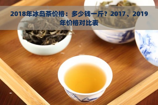 2018年冰岛茶价格：多少钱一斤？2017、2019年价格对比表