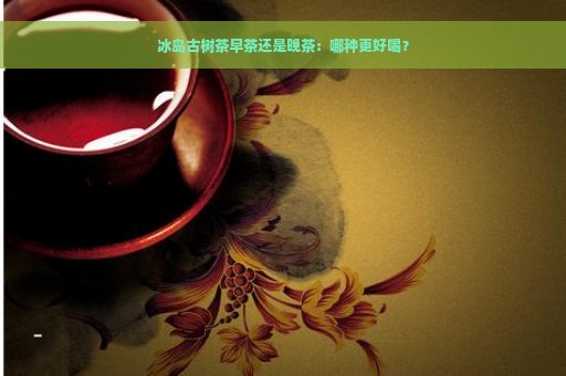 冰岛古树茶早茶还是晚茶：哪种更好喝？