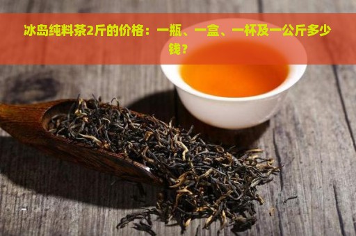 冰岛纯料茶2斤的价格：一瓶、一盒、一杯及一公斤多少钱？