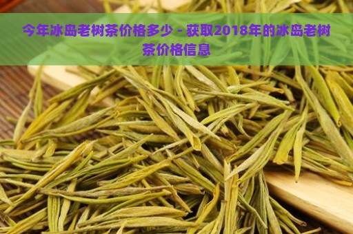 今年冰岛老树茶价格多少 - 获取2018年的冰岛老树茶价格信息