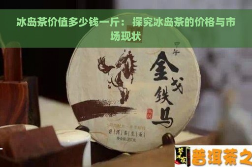 冰岛茶价值多少钱一斤： 探究冰岛茶的价格与市场现状