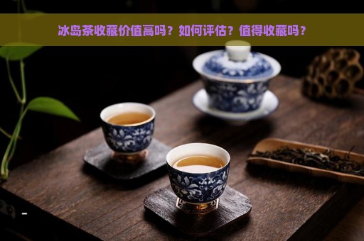 冰岛茶收藏价值高吗？如何评估？值得收藏吗？