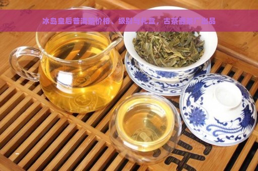 冰岛皇后普洱茶价格、级别与礼盒，古茶源茶厂出品