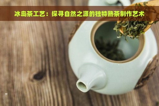 冰岛茶工艺：探寻自然之源的独特熟茶制作艺术