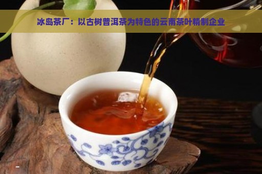 冰岛茶厂：以古树普洱茶为特色的云南茶叶精制企业