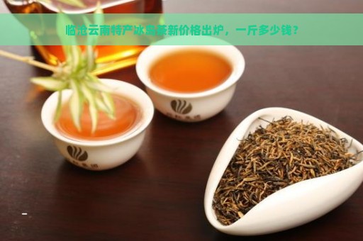 临沧云南特产冰岛茶新价格出炉，一斤多少钱？