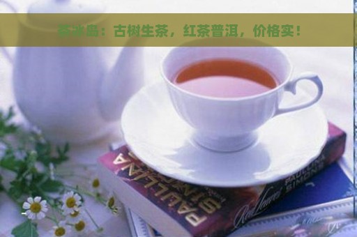 茶冰岛：古树生茶，红茶普洱，价格实！