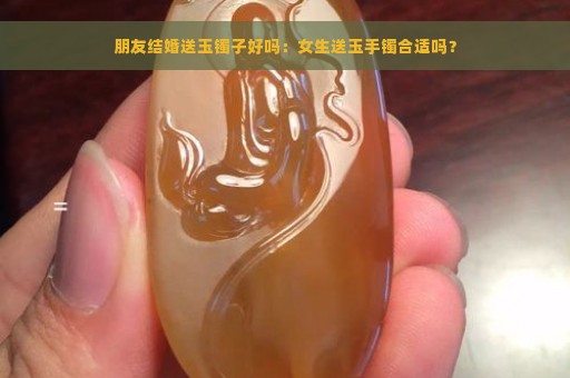 朋友结婚送玉镯子好吗：女生送玉手镯合适吗？