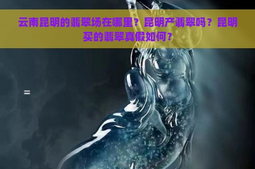 云南昆明的翡翠场在哪里？昆明产翡翠吗？昆明买的翡翠真假如何？