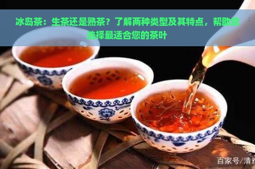 冰岛茶：生茶还是熟茶？了解两种类型及其特点，帮助您选择最适合您的茶叶