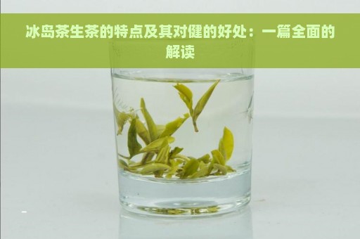 冰岛茶生茶的特点及其对健的好处：一篇全面的解读