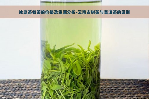 冰岛茶老茶的价格及货源分析-云南古树茶与普洱茶的区别