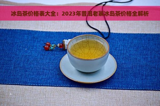 冰岛茶价格表大全：2023年普洱老寨冰岛茶价格全解析