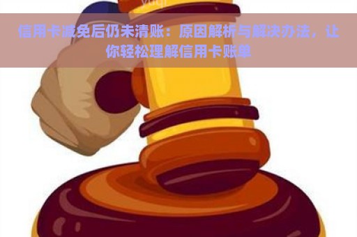 信用卡减免后仍未清账：原因解析与解决办法，让你轻松理解信用卡账单