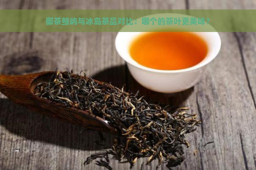 御茶鲸屿与冰岛茶品对比：哪个的茶叶更美味？