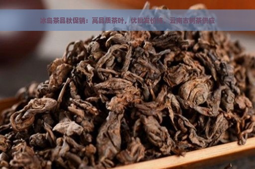 冰岛茶品秋促销：高品质茶叶，优批发价格，云南古树茶供应