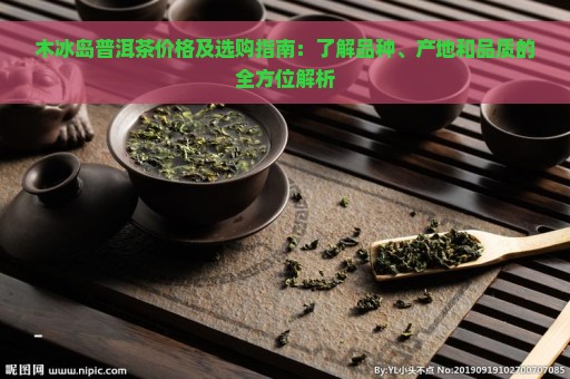 木冰岛普洱茶价格及选购指南：了解品种、产地和品质的全方位解析