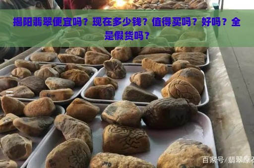 揭阳翡翠便宜吗？现在多少钱？值得买吗？好吗？全是假货吗？