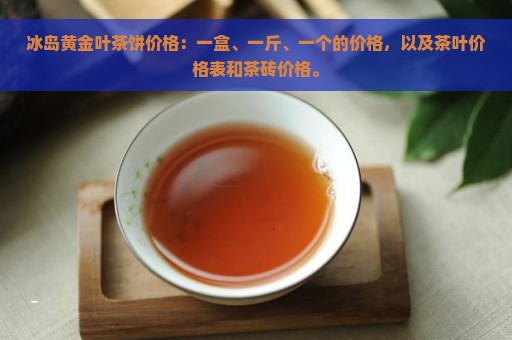 冰岛黄金叶茶饼价格：一盒、一斤、一个的价格，以及茶叶价格表和茶砖价格。