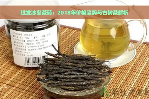 批发冰岛茶砖：2018年价格趋势与古树茶解析