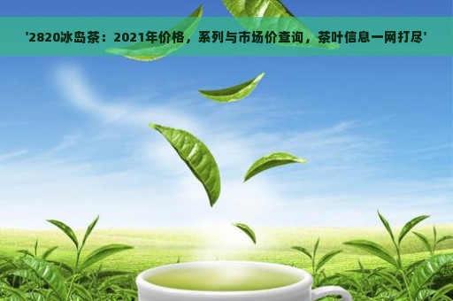 '2820冰岛茶：2021年价格，系列与市场价查询，茶叶信息一网打尽'