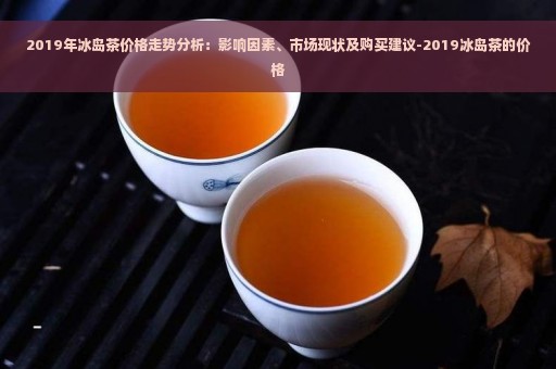 2019年冰岛茶价格走势分析：影响因素、市场现状及购买建议-2019冰岛茶的价格