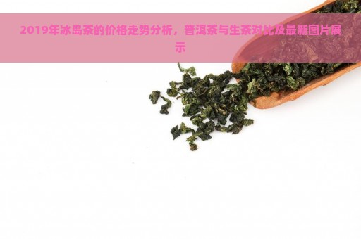 2019年冰岛茶的价格走势分析，普洱茶与生茶对比及最新图片展示