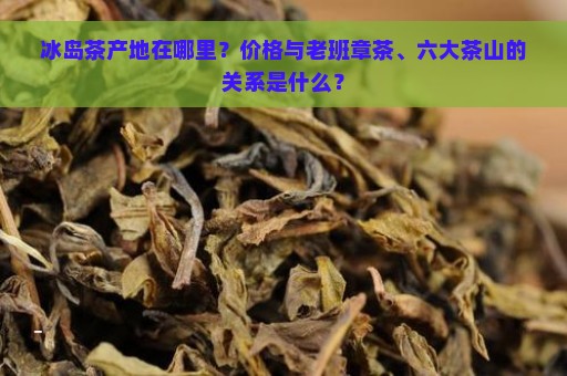 冰岛茶产地在哪里？价格与老班章茶、六大茶山的关系是什么？