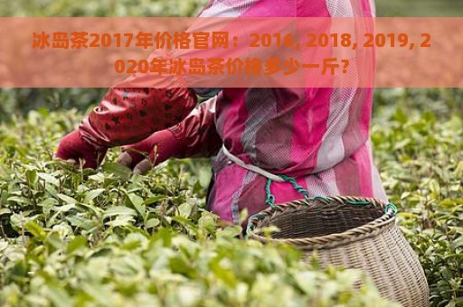 冰岛茶2017年价格官网：2016, 2018, 2019, 2020年冰岛茶价格多少一斤？