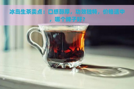 冰岛生茶卖点：口感醇厚，功效独特，价格适中，哪个牌子好？