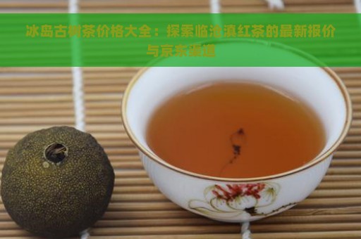 冰岛古树茶价格大全：探索临沧滇红茶的最新报价与京东渠道