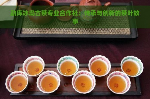 勐库冰岛古茶专业合作社：传承与创新的茶叶故事