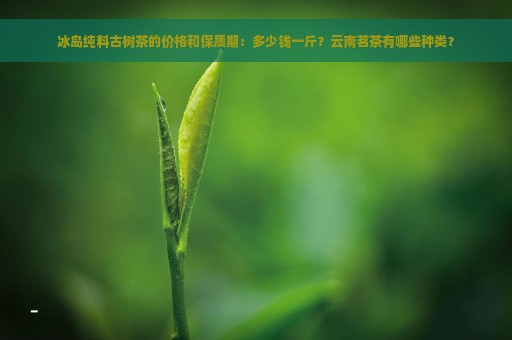 冰岛纯料古树茶的价格和保质期：多少钱一斤？云南茗茶有哪些种类？