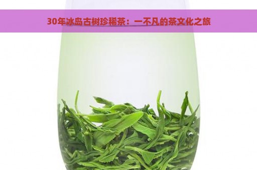 30年冰岛古树珍稀茶：一不凡的茶文化之旅