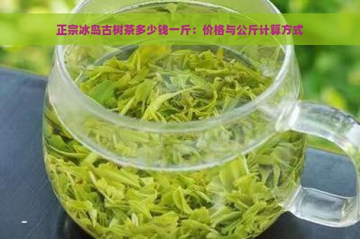 正宗冰岛古树茶多少钱一斤：价格与公斤计算方式