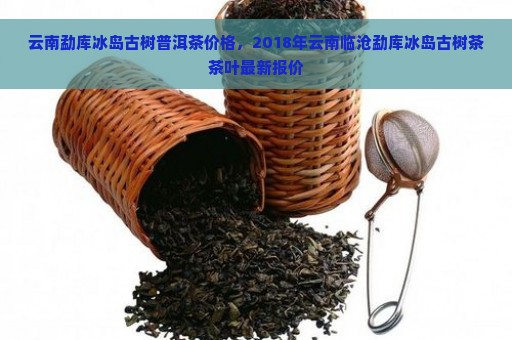 云南勐库冰岛古树普洱茶价格，2018年云南临沧勐库冰岛古树茶茶叶最新报价