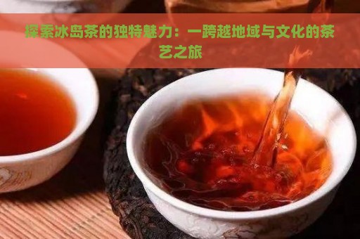 探索冰岛茶的独特魅力：一跨越地域与文化的茶艺之旅