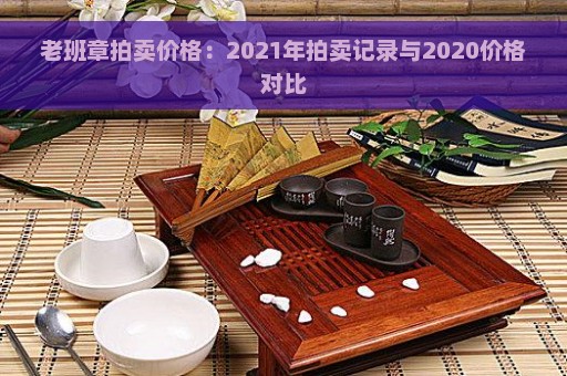 老班章拍卖价格：2021年拍卖记录与2020价格对比