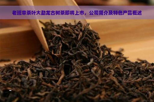 老班章茶叶大勐龙古树茶即将上市，公司简介及特色产品概述