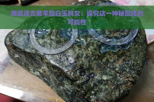 属鼠适合戴羊脂白玉吗女：探究这一神秘配搭的可能性