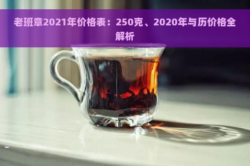 老班章2021年价格表：250克、2020年与历价格全解析