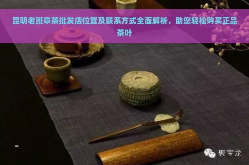 昆明老班章茶批发店位置及联系方式全面解析，助您轻松购买正品茶叶