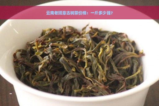 云南老班章古树茶价格：一斤多少钱？