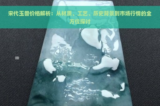 宋代玉兽价格解析：从材质、工艺、历史背景到市场行情的全方位探讨