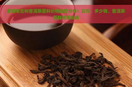 老班章古树普洱茶原料价格走势分析：公斤、多少钱、普洱茶原料市场解析