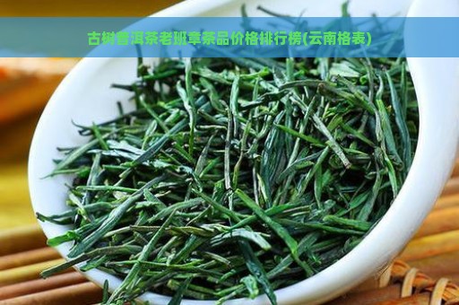 古树普洱茶老班章茶品价格排行榜(云南格表)