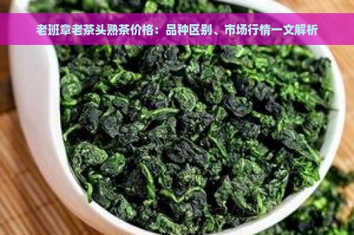 老班章老茶头熟茶价格：品种区别、市场行情一文解析