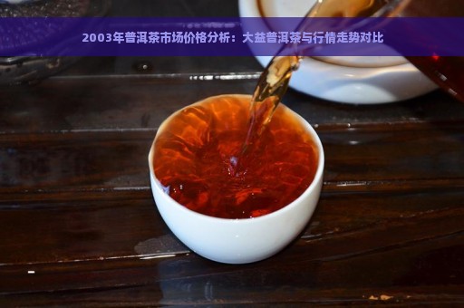 2003年普洱茶市场价格分析：大益普洱茶与行情走势对比