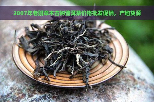 2007年老班章木古树普洱茶价格批发促销，产地货源