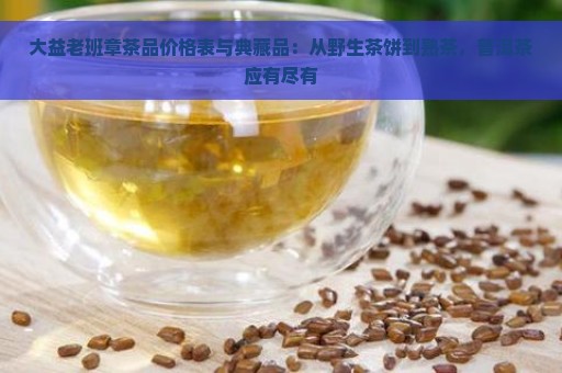 大益老班章茶品价格表与典藏品：从野生茶饼到熟茶，普洱茶应有尽有